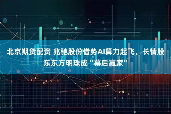 北京期货配资 兆驰股份借势AI算力起飞，长情股东东方明珠成“幕后赢家”