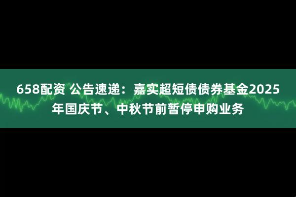 658配资 公告速递：嘉实超短债债券基金2025年国庆节、中秋节前暂停申购业务