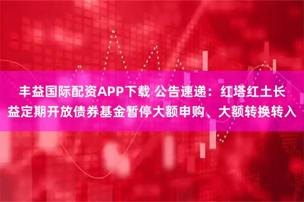 丰益国际配资APP下载 公告速递：红塔红土长益定期开放债券基金暂停大额申购、大额转换转入