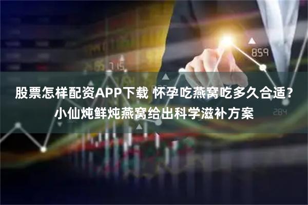 股票怎样配资APP下载 怀孕吃燕窝吃多久合适？小仙炖鲜炖燕窝给出科学滋补方案