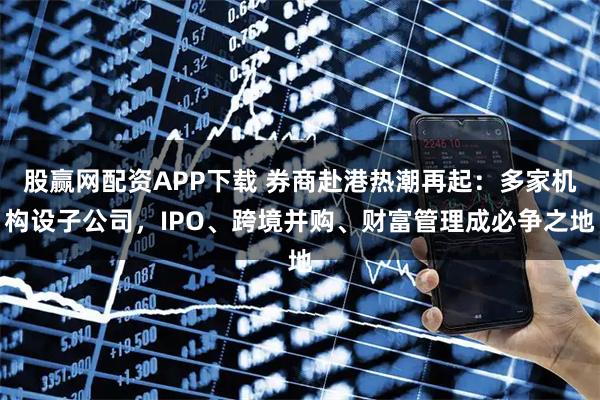 股赢网配资APP下载 券商赴港热潮再起：多家机构设子公司，IPO、跨境并购、财富管理成必争之地