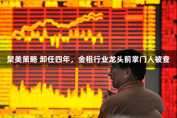 聚美策略 卸任四年，金租行业龙头前掌门人被查