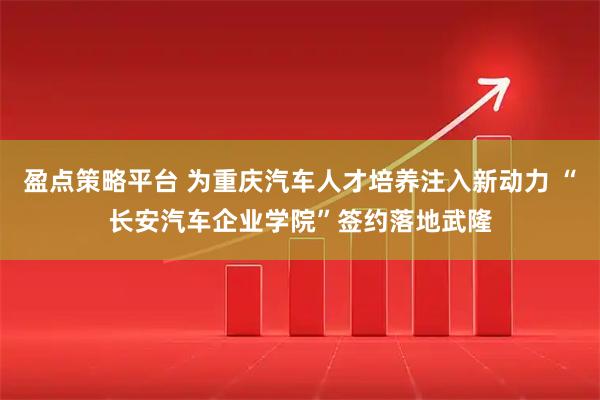 盈点策略平台 为重庆汽车人才培养注入新动力 “长安汽车企业学院”签约落地武隆