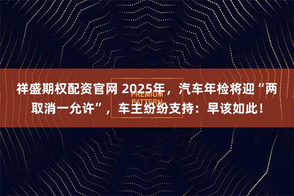 祥盛期权配资官网 2025年，汽车年检将迎“两取消一允许”，车主纷纷支持：早该如此！