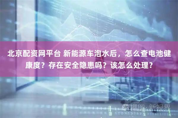 北京配资网平台 新能源车泡水后，怎么查电池健康度？存在安全隐患吗？该怎么处理？