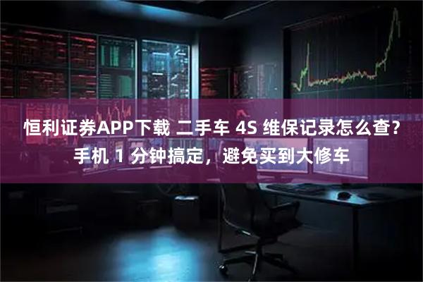 恒利证券APP下载 二手车 4S 维保记录怎么查？手机 1 分钟搞定，避免买到大修车
