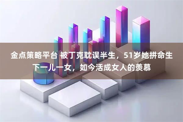 金点策略平台 被丁克耽误半生，51岁她拼命生下一儿一女，如今活成女人的羡慕