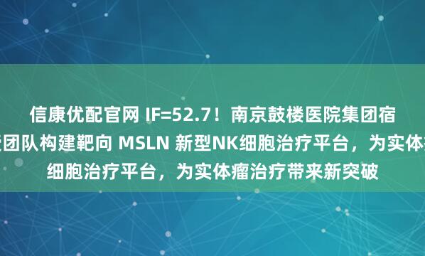 信康优配官网 IF=52.7！南京鼓楼医院集团宿迁医院刘宝瑞教授团队构建靶向 MSLN 新型NK细胞治疗平台，为实体瘤治疗带来新突破