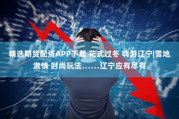 精选期货配资APP下载 花式过冬 嗨游辽宁|雪地激情 时尚玩法……辽宁应有尽有