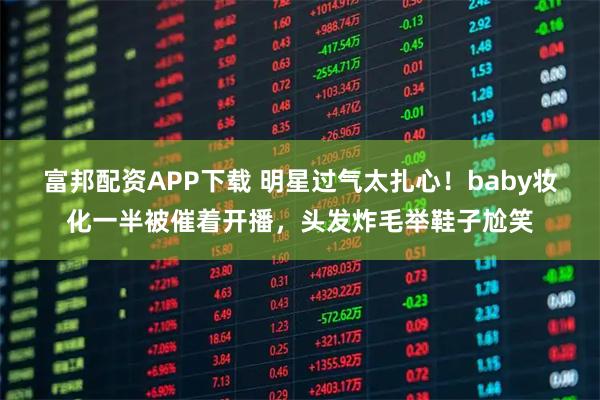 富邦配资APP下载 明星过气太扎心！baby妆化一半被催着开播，头发炸毛举鞋子尬笑