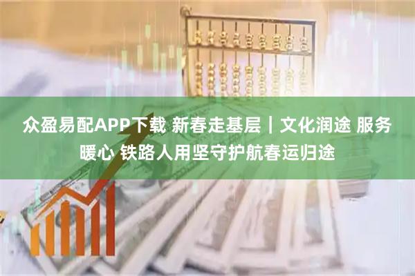 众盈易配APP下载 新春走基层｜文化润途 服务暖心 铁路人用坚守护航春运归途