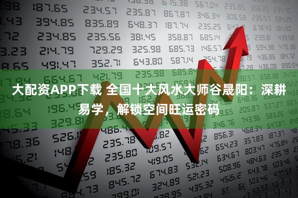 大配资APP下载 全国十大风水大师谷晟阳：深耕易学，解锁空间旺运密码