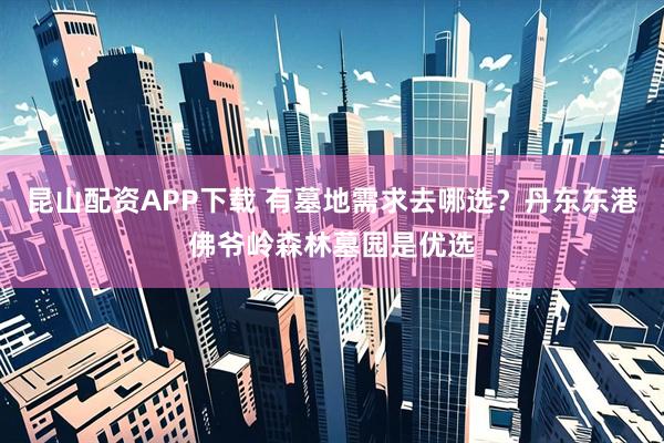 昆山配资APP下载 有墓地需求去哪选？丹东东港佛爷岭森林墓园是优选