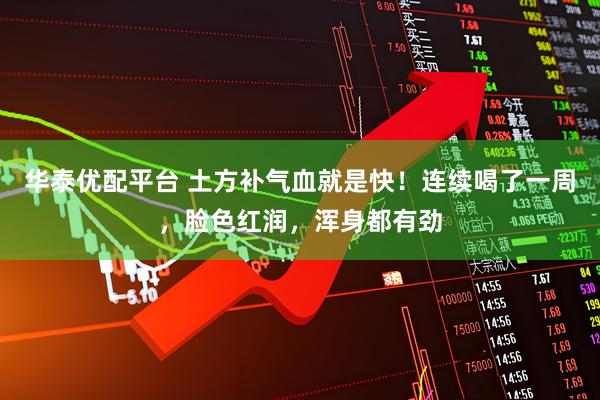 华泰优配平台 土方补气血就是快！连续喝了一周，脸色红润，浑身都有劲