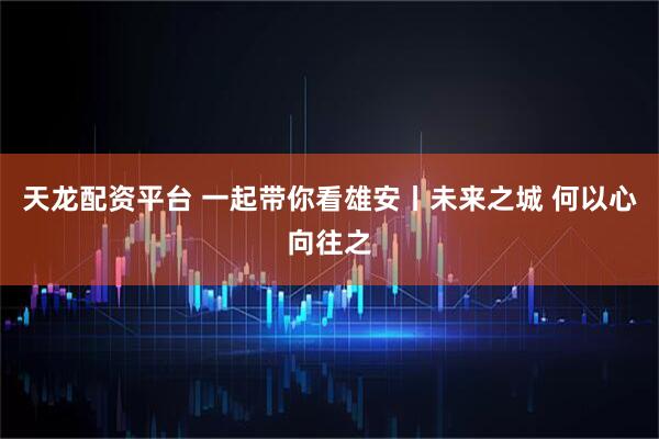 天龙配资平台 一起带你看雄安丨未来之城 何以心向往之