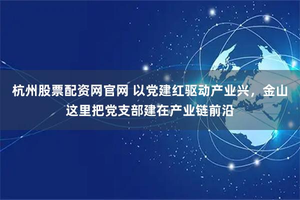 杭州股票配资网官网 以党建红驱动产业兴，金山这里把党支部建在产业链前沿