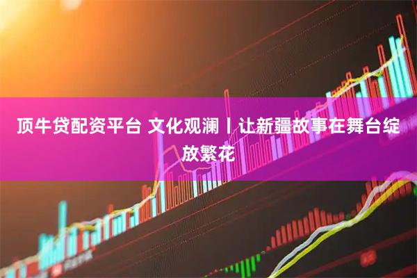 顶牛贷配资平台 文化观澜丨让新疆故事在舞台绽放繁花