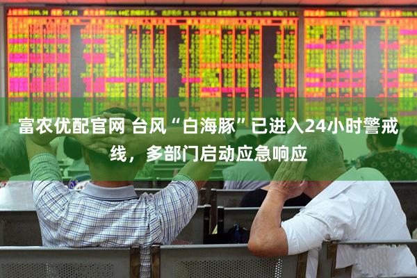 富农优配官网 台风“白海豚”已进入24小时警戒线，多部门启动应急响应