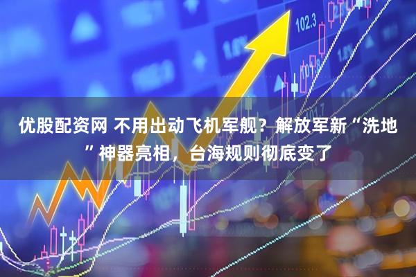 优股配资网 不用出动飞机军舰？解放军新“洗地”神器亮相，台海规则彻底变了
