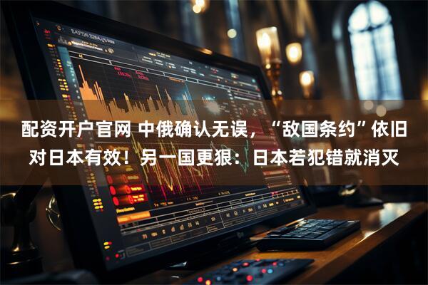 配资开户官网 中俄确认无误，“敌国条约”依旧对日本有效！另一国更狠：日本若犯错就消灭