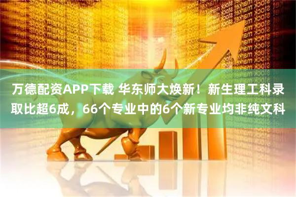万德配资APP下载 华东师大焕新！新生理工科录取比超6成，66个专业中的6个新专业均非纯文科