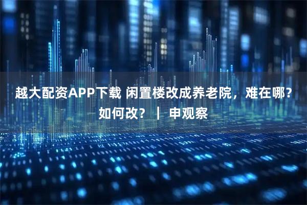越大配资APP下载 闲置楼改成养老院，难在哪？如何改？｜ 申观察