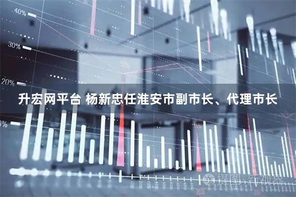 升宏网平台 杨新忠任淮安市副市长、代理市长