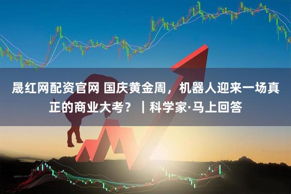 晟红网配资官网 国庆黄金周，机器人迎来一场真正的商业大考？｜科学家·马上回答