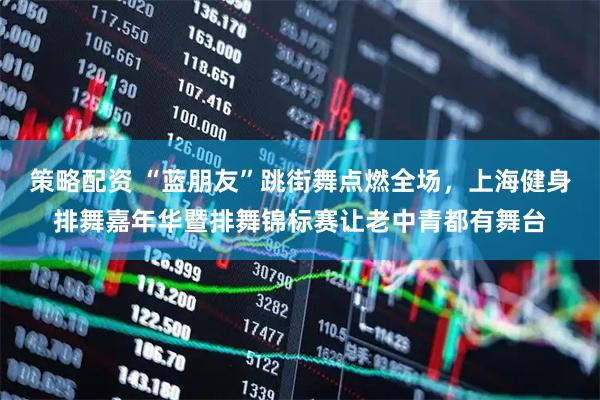 策略配资 “蓝朋友”跳街舞点燃全场，上海健身排舞嘉年华暨排舞锦标赛让老中青都有舞台